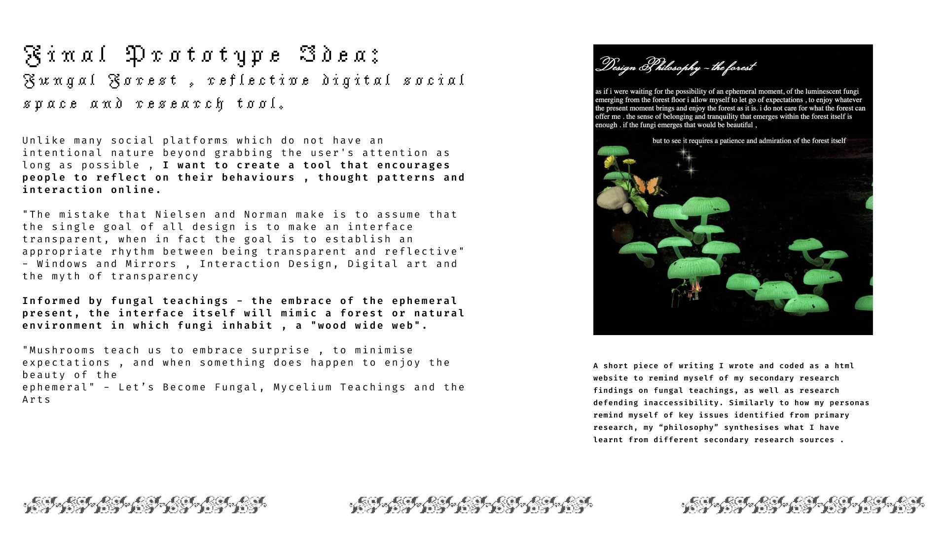 The prototype has two main features: Reflection: Users are asked to reflect on patterns or behaviours they notice online, within themselves or the collective. They are then posed with the choice if they want to nurture and grow those ideas, or if they want to “compost” them, let them degenerate. They can additionally “regenerate” thoughts through “emptying” their compost. Social: Users are asked to select people whom they wish to “collectively scroll” with. They traverse a forest pane collectively with a toggle interaction. They can only go a certain direction if all users choose to traverse that way. This increases receptivity and curiosity towards the interests of their existing social connections. Additionally users can “plant” content they find within social or private “gardens” (archiving content).